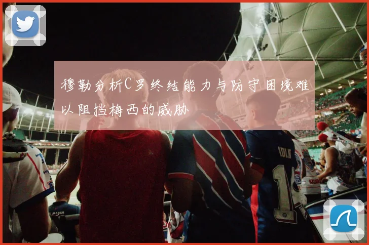 穆勒分析C罗终结能力与防守困境难以阻挡梅西的威胁