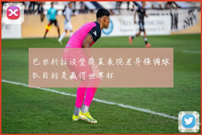 巴尔科拉谈登贝莱表现差异强调球队目标是赢得世界杯
