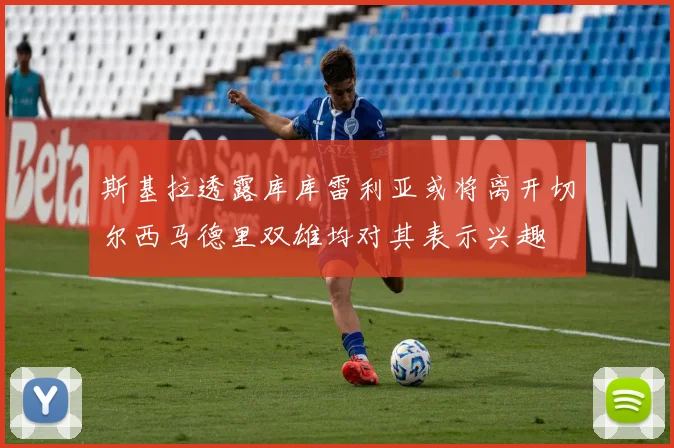 斯基拉透露库库雷利亚或将离开切尔西马德里双雄均对其表示兴趣