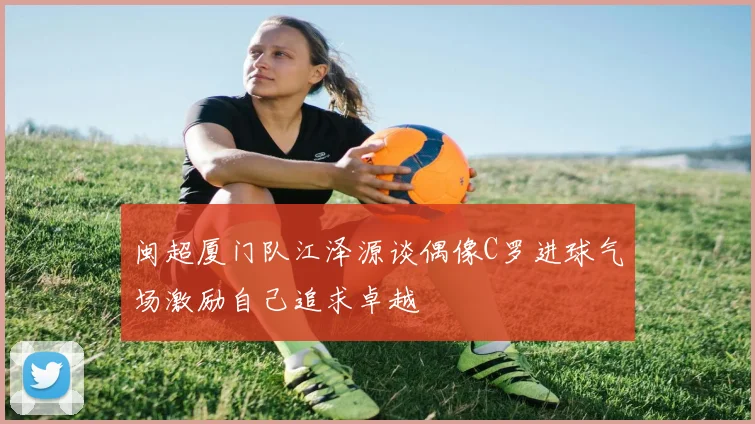 闽超厦门队江泽源谈偶像C罗进球气场激励自己追求卓越