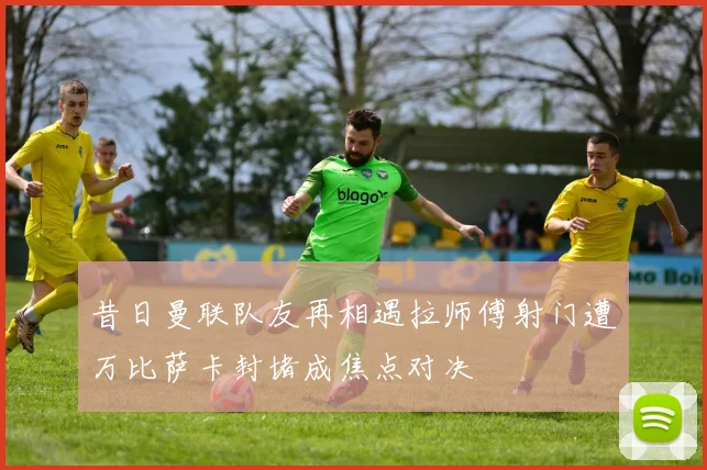 昔日曼联队友再相遇拉师傅射门遭万比萨卡封堵成焦点对决