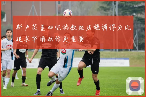 斯卢茨基回忆执教经历强调得分比追求华丽动作更重要