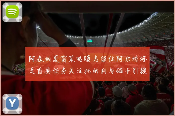 阿森纳夏窗策略曝光留住阿尔特塔是首要任务关注托纳利与磁卡引援动态