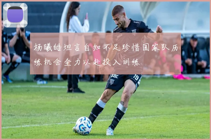杨曦皓坦言自知不足珍惜国家队历练机会全力以赴投入训练