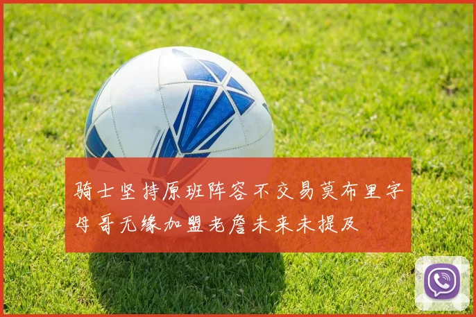 骑士坚持原班阵容不交易莫布里字母哥无缘加盟老詹未来未提及