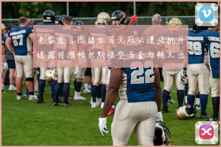 老雷直言图赫尔若无冠必遭痛批并透露将携帕尔默福登马奎与鲍文出战